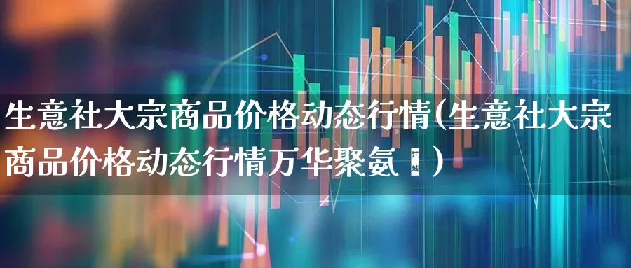 生意社大宗商品价格动态行情(生意社大宗商品价格动态行情万华聚氨酯)_https://www.nalian8.com_科创板_第1张