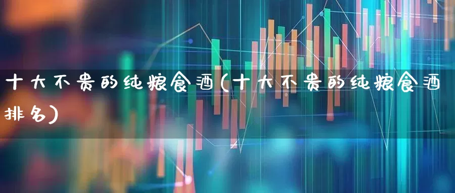 十大不贵的纯粮食酒(十大不贵的纯粮食酒排名)_https://www.nalian8.com_深交所_第1张