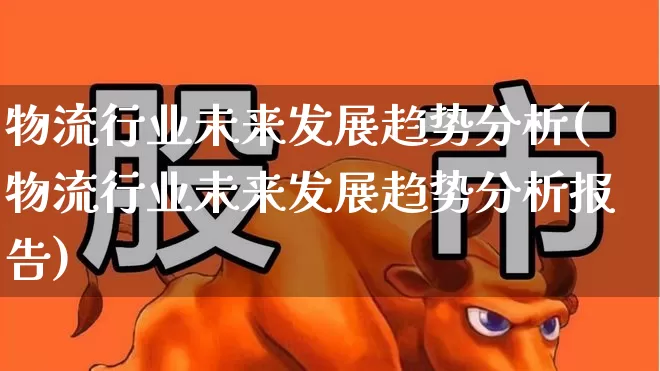 物流行业未来发展趋势分析(物流行业未来发展趋势分析报告)_https://www.nalian8.com_上交所_第1张