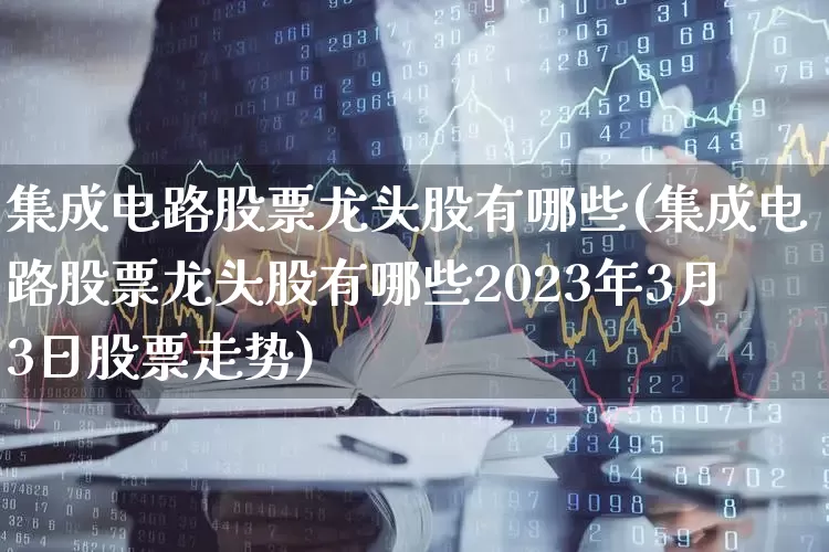 集成电路股票龙头股有哪些(集成电路股票龙头股有哪些2023年3月3日股票走势)_https://www.nalian8.com_创业板_第1张