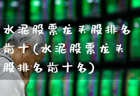 水泥股票龙头股排名前十(水泥股票龙头股排名前十名)_https://www.nalian8.com_上交所_第1张