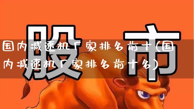 国内减速机厂家排名前十(国内减速机厂家排名前十名)_https://www.nalian8.com_上交所_第1张