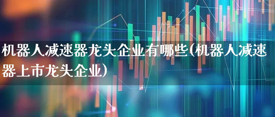 机器人减速器龙头企业有哪些(机器人减速器上市龙头企业)_https://www.nalian8.com_上交所_第1张