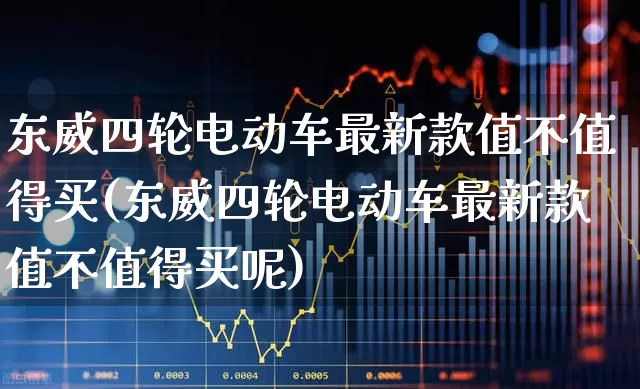 东威四轮电动车最新款值不值得买(东威四轮电动车最新款值不值得买呢)_https://www.nalian8.com_创业板_第1张