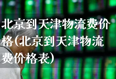 北京到天津物流费价格(北京到天津物流费价格表)_https://www.nalian8.com_创业板_第1张