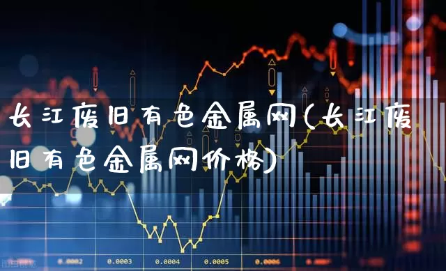 长江废旧有色金属网(长江废旧有色金属网价格)_https://www.nalian8.com_上交所_第1张